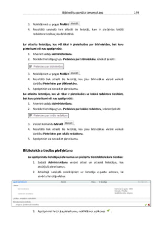 Bibliotēku portāla izmantošana                        149


    3. Nokikšķiniet uz pogas Meklēt             .
    4. Rezultātā sarakstā tiek atlasīti tie lietotāji, kam ir piešķirtas lokālā
       redaktora tiesības jūsu bibliotēkā.


Lai atlasītu lietotājus, kas vēl tikai ir pieteikušies par bibliotekāru, bet kuru
pieteikumi vēl nav apstiprināti:
    1. Atveriet sadaļu Administrēšana.
    2. Norādiet lietotāju grupu Pieteicies par bibliotekāru, ieliekot ķeksīti:



    3. Nokikšķiniet uz pogas Meklēt             .
    4. Rezultātā tiek atlasīti tie lietotāji, kas jūsu bibliotēkas vietnē veikuši
       darbību Pieteikties par bibliotekāru.
    5. Apstipriniet vai noraidiet pieteikumu.
Lai atlasītu lietotājus, kas vēl tikai ir pieteikušies uz lokālā redaktora tiesībām,
bet kuru pieteikumi vēl nav apstiprināti:
    1. Atveriet sadaļu Administrēšana.
    2. Norādiet lietotāju grupu Pieteicies par lokālo redaktoru, ieliekot ķeksīti:

                                      .

    3. Veiciet komandu Meklēt             .
    4. Rezultātā tiek atlasīti tie lietotāji, kas jūsu bibliotēkas vietnē veikuši
       darbību Pieteikties par lokālo redaktoru.
    5. Apstipriniet vai noraidiet pieteikumu.


Bibliotekāra tiesību piešķiršana
    Lai apstiprinātu lietotāju pieteikumus un piešķirtu tiem bibliotekāra tiesības:
        1. Sadaļā Administrēšana veiciet atlasi un atlasiet lietotājus, kas
           atsūtījuši pieteikumus.
        2. Atlasītajā sarakstā noklikšķiniet uz lietotāja e-pasta adreses, lai
           atvērtu lietotāja datus:




        3. Apstipriniet lietotāja pieteikumu, noklikšķinot uz ikonas      .
 