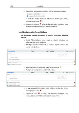 150                               3.modulis


            4. Apstiprinātā lietotāja datos redzēsiet, ka ir parādījusies jauna ikona:



            5. Ja nevēlaties piešķirt lietotājam bibliotekāra tiesības jūsu vietnē,
                noklikšķiniet uz ikonas    .

            6. Izmantojiet šo ikonu      arī vēlāk, kad vēlēsieties lietotājiem kādu
               iemeslu dēļ noņemt bibliotekāra tiesības jūsu vietnē.


      Lokālā redaktora tiesību piešķiršana
         Lai apstiprinātu lietotāju pieteikumus un piešķirtu tiem lokālā redaktora
         tiesības:
            1. Sadaļā Administrēšana veiciet atlasi un atlasiet lietotājus, kas
               pieteikušies par lokālo redaktoru.
            2. Atlasītajā sarakstā noklikšķiniet uz lietotāja e-pasta adreses, lai
               atvērtu lietotāja datus:




            3. Apstipriniet lietotāja pieteikumu, noklikšķinot uz ikonas     .
            4. Apstiprinātā lietotāja datos redzēsiet informāciju:




            5. Ja nevēlaties piešķirt lietotājam lokālā redaktora tiesības jūsu vietnē,
                noklikšķiniet uz ikonas    .
            6. Izmantojiet ikonu       arī vēlāk, kad vēlēsieties lietotājiem kādu
               iemeslu dēļ noņemt lokālā redaktora tiesības jūsu vietnē.
 