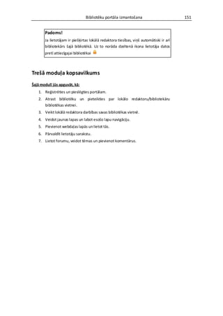 Bibliotēku portāla izmantošana                         151


       Padoms!
       Ja lietotājam ir piešķirtas lokālā redaktora tiesības, viņš automātiski ir arī
       bibliotekārs šajā bibliotēkā. Uz to norāda dzeltenā ikona lietotāja datos
       pretī attiecīgajai bibliotēkai



Trešā moduļa kopsavilkums
Šajā modulī jūs apguvāt, kā:
   1. Reģistrēties un pieslēgties portālam.
   2. Atrast bibliotēku un pieteikties par lokālo redaktoru/bibliotekāru
      bibliotēkas vietnei.
   3. Veikt lokālā redaktora darbības savas bibliotēkas vietnē.
   4. Veidot jaunas lapas un labot esošo lapu navigāciju.
   5. Pievienot webdaļas lapās un lietot tās.
   6. Pārvaldīt lietotāju sarakstu.
   7. Lietot forumu, veidot tēmas un pievienot komentārus.
 
