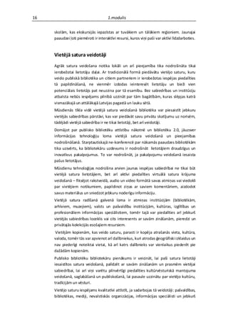 16                                    1.modulis


     skolām, kas ekskursijās iepazīstas ar tuvākiem un tālākiem reģioniem. Jaunajai
     paaudzei ļoti piemēroti ir interaktīvi resursi, kuros viņi paši var aktīvi līdzdarboties.


     Vietējā satura veidotāji
     Agrāk satura veidošana notika lokāli un arī pieejamība tika nodrošināta tikai
     ierobežotai lietotāju daļai. Ar tradicionālā formā piedāvātu vietējo saturu, kuru
     veido publiskā bibliotēka un citiem partneriem ir ierobežotas iespējas piedalīties
     tā papildināšanā, ne vienmēr izdodas ieinteresēt lietotāju un bieži vien
     potenciālais lietotājs pat neuzzina par tā esamību. Bez sabiedrības un institūciju
     atbalsta nebūs iespējams pilnībā uzzināt par tām bagātībām, kuras slēpjas katrā
     vismazākajā un attālākajā Latvijas pagastā un lauku sētā.
     Mūsdienās tīkla vidē vietējā satura veidošanā bibliotēka var piesaistīt jebkuru
     vietējās sabiedrības pārstāvi, kas var piedāvāt savu privātu skatījumu uz norisēm,
     tādējādi vietējā sabiedrība ir ne tikai lietotāji, bet arī veidotāji.
     Domājot par publisko bibliotēku attīstību nākotnē un bibliotēku 2.0, jāuzsver
     informācijas tehnoloģiju loma vietējā satura veidošanā un pieejamības
     nodrošināšanā. Starptautiskajā ne-konferencē par nākamās paaudzes bibliotēkām
     tika uzsvērts, ka bibliotekāru uzdevums ir nodrošināt lietotājiem draudzīgus un
     inovatīvus pakalpojumus. To var nodrošināt, ja pakalpojumu veidošanā iesaista
     pašus lietotājus.
     Mūsdienu tehnoloģijas nodrošina arvien jaunas iespējas sabiedrībai ne tikai būt
     vietējā satura lietotājiem, bet arī aktīvi piedalīties virtuālā satura krājuma
     veidošanā – fiksējot rakstveidā, audio un video formātā savas atmiņas vai viedokli
     par vietējiem notikumiem, papildinot ziņas ar saviem komentāriem, aizdodot
     savus materiālus un sniedzot jebkuru noderīgu informāciju.
     Vietējā satura radīšanā galvenā loma ir atmiņas institūcijām (bibliotēkām,
     arhīviem, muzejiem), valsts un pašvaldību institūcijām, kultūras, izglītības un
     profesionāliem informācijas speciālistiem, tomēr tajā var piedalīties arī jebkurš
     vietējās sabiedrības loceklis vai cits interesents ar savām zināšanām, pieredzi un
     privātajās kolekcijās esošajiem resursiem.
     Vietējām kopienām, kas veido saturu, parasti ir kopēja atrašanās vieta, kultūra,
     valoda, tomēr tās var apvienot arī dalībniekus, kuri atrodas ģeogrāfiski izklaidus un
     nav piederīgi noteiktai vietai, kā arī katrs dalībnieks var vienlaikus piederēt pie
     dažādām kopienām.
     Publisko bibliotēku bibliotekāru pienākums ir veicināt, lai paši satura lietotāji
     iesaistītos satura veidošanā, palīdzēt ar savām zināšanām un prasmēm vietējai
     sabiedrībai, lai arī viņi varētu pilnvērtīgi piedalīties kultūrvēsturiskā mantojuma
     veidošanā, saglabāšanā un publiskošanā, lai pasaule uzzinātu par vietējo kultūru,
     tradīcijām un vēsturi.
     Vietējo saturu iespējams kvalitatīvi attīstīt, ja sadarbojas tā veidotāji: pašvaldības,
     bibliotēkas, mediji, nevalstiskās organizācijas, informācijas speciālisti un jebkurš
 
