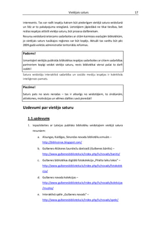 Vietējais saturs                                 17


interesents. Tas var radīt iespēju katram būt piederīgam vietējā satura veidošanā
un līdz ar to pakalpojuma sniegšanā. Lietotājiem jāpiedāvā ne tikai tiesības, bet
reālas iespējas attīstīt vietējo saturu, būt procesa dalībniekam.
Resursu veidošanā ieteicams sadarboties ar citām kaimiņos esošajām bibliotēkām,
jo vietējais saturs tuvākajos reģionos var būt kopējs. Aktuāli tas varētu būt pēc
2009.gadā veiktās administratīvi teritoriālās reformas.

Padoms!

Izmantojiet vietējās publiskās bibliotēkas iespējas sadarboties ar citiem sadarbības
partneriem kopīgi veidot vietējo saturu, nevis bibliotēkai vienai pašai to darīt
izolēti!
Satura veidotāju interaktīvā sadarbība un sociālo mediju iespējas ir kolektīvās
inteliģences pamats.

Piezīme!

Saturs pats no sevis nerodas – tas ir atkarīgs no veidotājiem, to zināšanām,
attieksmes, motivācijas un vēlmes dalīties savā pieredzē!


Uzdevumi par vietējo saturu

    1.1.uzdevums
    1. Iepazīstieties ar Latvijas publisko bibliotēku veidotajiem vietējā satura
        resursiem:

            a. Alsungas, Kuldīgas, Skrundas novadu bibliotēku emuārs –
                http://bibliozinas.blogspot.com/

            b. Gulbenes-Alūksnes šaursliežu dzelzceļš (Gulbenes bānītis) –
                http://www.gulbenesbiblioteka.lv/index.php/lv/novads/banitis/

            c. Gulbenes bibliotēkas digitālā fotokolekcija „Pilsēta laiku lokos” –
                http://www.gulbenesbiblioteka.lv/index.php/lv/novads/fotokolek
                cija/

            d. Gulbenes novada kolekcijas –
                http://www.gulbenesbiblioteka.lv/index.php/lv/novads/kolekcijas
                /muzika/

            e. Interaktīvā spēle „Gulbenes novads” –
                http://www.gulbenesbiblioteka.lv/index.php/lv/novads/spele/
 