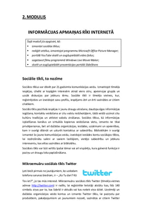 2. MODULIS


     INFORMĀCIJAS APMAIŅAS RĪKI INTERNETĀ
    Šajā modulī jūs apgūsiet, kā:
       izmantot sociālos tīklus;
       rediģēt attēlus, izmantojot programmu Microsoft Office Picture Manager;
       portālā YouTube skatīt un augšupielādēt video failus;
       sagatavot filmu programmā Windows Live Movie Maker;
       skatīt un augšupielādēt prezentācijas portālā SlideShare.



Sociālie tīkli, to nozīme
Sociālos tīklus var dēvēt par 21.gadsimta komunikācijas veidu. Izmantojot tīmekļa
iespējas, cilvēki ar kopīgām interesēm atrod viens otru, apvienojas grupās un
uzsāk diskusijas par jebkuru tēmu. Sociālie tīkli ir tīmekļa vietnes, kur,
reģistrējoties un izveidojot savu profilu, iespējams ātri un ērti sazināties ar citiem
cilvēkiem.
Sociālo tīklu pozitīvās iespējas ir jaunu draugu atrašana, daudzpusīgas informācijas
iegūšana, kontaktu veidošana ar citu valstu iedzīvotājiem, tādā veidā uzzinot citu
kultūru tradīcijas un attīstot valodu zināšanas. Sociālos tīklus, kā informācijas
izplatīšanas kanālus un virtuālās kopienas veidošanas vietu, izmanto ne tikai
privātpersonas, bet arī dažādas organizācijas, iestādes, uzņēmumi un apvienības,
kam ir svarīgi dibināt un uzturēt kontaktus ar sabiedrību. Bibliotēkām ir svarīgi
izmantot šo jauno komunikācijas veidu, izveidojot iestādes kontu sociālajos tīklos,
lai nodrošinātu saikni ar saviem lasītājiem, vietējo sabiedrību un jebkuru
interesentu, kas vēlas sazināties ar bibliotēku.
Sociālais tīkls var būt veltīts īpašai tēmai vai arī vispārējs, kura galvenā funkcija ir
paziņu un draugu loka paplašināšana.


Mikroemuāru sociālais tīkls Twitter
Ļoti bieži pirmais no jautājumiem, ko uzdodam
telefona sarunas biedram, ir – „Ko Tu dari? Kā
Tev iet?”, jo tas mūs interesē. Mikroemuāru sociālais tīkls Twitter (tīmekļa vietnes
adrese http://twitter.com) ir radīts, lai reģistrētie lietotāji atstātu īsas, līdz 140
simbolu ziņas par to, kas šobrīd ir aktuāls vai kas notiek viņa dzīvē. Uzņēmēji un
dažādas organizācijas veido kontus un izmanto Twitter tīklu, lai paziņotu par
produktiem, pakalpojumiem un jaunumiem nozarē, sazinātos ar citiem Twitter
 
