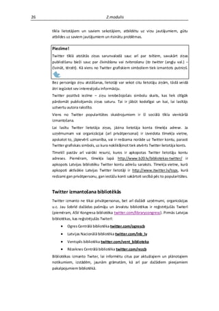 26                                     2.modulis


     tīkla lietotājiem un saviem sekotājiem, atbildētu uz viņu jautājumiem, gūtu
     atbildes uz saviem jautājumiem un risinātu problēmas.

     Piezīme!
     Twitter tīklā atstātās ziņas sarunvalodā sauc arī par tvītiem, savukārt ziņas
     publicēšanu bieži sauc par čivināšanu vai tviterošanu (to twitter (angļu val.) –
     čivināt, tērzēt). Kā viens no Twitter grafiskiem simboliem tiek izmantots putniņš.


     Bez personīgo ziņu atstāšanas, lietotāji var sekot citu lietotāju ziņām, tādā veidā
     ātri iegūstot sev interesējošu informāciju.
     Twitter pozitīvā iezīme – ziņu ierobežojošais simbolu skaits, kas liek cītīgāk
     pārdomāt publicējamās ziņas saturu. Tai ir jābūt kodolīgai un īsai, lai lasītājs
     uztvertu autora rakstīto.
     Viens no Twitter popularitātes skaidrojumiem ir šī sociālā tīkla vienkāršā
     izmantošana.
     Lai lasītu Twitter lietotāja ziņas, jāzina lietotāja konta tīmekļa adrese. Ja
     uzņēmumam vai organizācijai (arī privātpersonai) ir izveidota tīmekļa vietne,
     apskatot to, jāpievērš uzmanība, vai ir redzama norāde uz Twitter kontu, parasti
     Twitter grafiskais simbols, uz kura noklikšķinot tiek atvērts Twitter lietotāja konts.
     Tīmeklī pastāv arī vairāki resursi, kuros ir apkopotas Twitter lietotāju kontu
     adreses. Piemēram, tīmekļa lapā http://www.b20.lv/bibliotekas-twitter/ ir
     apkopots Latvijas bibliotēku Twitter kontu adrešu saraksts. Tīmekļa vietne, kurā
     apkopoti aktīvākie Latvijas Twitter lietotāji ir http://www.itwitter.lv/tops, kurā
     redzami gan privātpersonu, gan iestāžu konti sakārtoti secībā pēc to popularitātes.


     Twitter izmantošana bibliotēkās
     Twitter izmanto ne tikai privātpersonas, bet arī dažādi uzņēmumi, organizācijas
     u.c. Jau šobrīd dažādas pašmāju un ārvalstu bibliotēkas ir reģistrējušās Twiterī
     (piemēram, ASV Kongresa bibliotēka twitter.com/librarycongress). Pirmās Latvijas
     bibliotēkas, kas reģistrējušās Twiterī:
             Ogres Centrālā bibliotēka twitter.com/ogrescb
             Latvijas Nacionālā bibliotēka twitter.com/lnb_lv
             Ventspils bibliotēka twitter.com/vent_biblioteka
             Rēzeknes Centrālā bibliotēka twitter.com/rezcb
     Bibliotēkas izmanto Twiter, lai informētu citus par aktuālajiem un plānotajiem
     notikumiem, izstādēm, jaunām grāmatām, kā arī par dažādiem pieejamiem
     pakalpojumiem bibliotēkā.
 