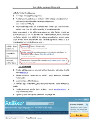 Informācijas apmaiņas rīki internetā                    27


         Lai lasītu Twitter lietotāju ziņas:
         1. Aktivizējiet tīmekļa pārlūkprogrammu.
         2. Pārlūkprogrammas adrešu joslā ierakstiet Twitter lietotāja adresi (piemēram,
            Latvijas Nacionālās bibliotēkas Twitter lietotāja adrese ir
            www.twitter.com/LNB_lv).
         3. Nospiežot taustiņu Enter, tiks atvērta lietotāja Twitter lapa, kurā varēs izlasīt
            atstātās ziņas. Ziņas tiek publicētas secībā no jaunākās uz vecāko.
         Katras ziņas apakšā ir tās publicēšanas datums un laiks. Twitter lietotājs var
         publicēt savas ziņas, viņš var atbildēt citam Twitter lietotājam, kā arī pārpublicēt
         cita Twitter lietotāja ziņu. Atbildētā ziņa sākas ar simbolu @ un lietotāja vārdu,
         kuram domāta atbilde. Pārpublicētās ziņas sākumā būs grafiskais simbols RT @ un
         lietotāja vārds, kurš ir oriģinālās ziņas autors.

Atbilde citam
lietotājam

Pārpublicētā
ziņa

Lietotāja
publicētā ziņa

                 2.1. uzdevums
         1. Tīmekļa pārlūkprogrammā atveriet Latvijas Nacionālās bibliotēkas tīmekļa
            vietni www.lnb.lv.
         2. Atrodiet norādi uz Twitter tīklu un atveriet Latvijas Nacionālās bibliotēkas
            Twitter vietni.
         3. Izlasiet pēdējās publicētās 5 ziņas.
         Lai publicētu ziņu Twitter tīklā, jāizveido Twitter lietotāja (šoreiz bibliotēkas)
         profils:
         1. Pārlūkprogrammas adrešu joslā ierakstiet adresi www.twitter.com un
            nospiediet taustiņu Enter.
         2. Loga labajā pusē noklikšķinet uz dzeltenās pogas Sign Up.
 