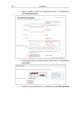 28                                   2.modulis


     3. Sekojot norādēm, aizpildiet visus reģistrēšanās laukus un noklikšķiniet uz
        pogas Create my account.




     4. Drošības logā ierakstiet ar tumšiem burtiem rakstīto tekstu un noklikšķiniet uz
        pogas Finish.




     5. Izvēlieties sev interesējošās tēmas un noklikšķiniet uz pogas Next step friends
 
