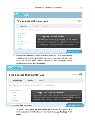 Informācijas apmaiņas rīki internetā                   29




6. Noklikšķiniet uz kāda no e-pasta serveriem, piemēram, Gmail, ierakstiet savu
   e-pasta adresi un, sistēma sameklēs, vai kāds no jūsu paziņām (kuram esiet
   sūtījis vai no kura esiet saņēmis e-pastu) jau nav reģistrējies Twtterī.
   Noklikšķiniet uz pogas Next step search.




7. Ja vēlaties, laukā Who are you looking for, ierakstiet lietotājvārdu, kuru
   vēlaties sameklēt vietnē Twitter.com. Noklikšķiniet uz pogas Next step You’re
   done!
 