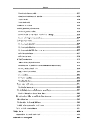 saturs


          Ziņas iesniegšana portālā .......................................................................................102
          Atsaukt publicētu ziņu no portāla...........................................................................103
          Ziņas dzēšana........................................................................................................103
          Ziņas melnraksts....................................................................................................104
       Notikuma veidošana ..............................................................................................105
       Jaunas grāmatas pievienošana ...............................................................................108
          Pievienot grāmatai attēlu.......................................................................................109
          Pievienot saiti uz bibliotēkas elektronisko katalogu .................................................113
          Izņemt saiti no grāmatas apraksta ..........................................................................117
       Galerijas veidošana ................................................................................................117
          Pievienot galerijai attēlu ........................................................................................117
          Pievienot galerijai video.........................................................................................120
          Pievienot galerijai SlideShare resursu......................................................................122
          Galerijas rediģēšana ..............................................................................................122
          Galerijas dzēšana...................................................................................................123
       Webdaļu veidošana ................................................................................................125
          Teksta webdaļas pievienošana ...............................................................................126
          Pievienot saiti uz grāmatu jaunumiem elektroniskajā katalogā .................................126
          Izņemt/labot izveidotu saiti....................................................................................129
          RSS Ziņas mazais saraksts.......................................................................................130
          Ziņu webdaļa ........................................................................................................131
          Notikumu webdaļa ................................................................................................131
          Webdaļu labošana.................................................................................................132
       Jaunu lapu veidošana .............................................................................................136
          Navigācijas labošana..............................................................................................140
       Bibliotēkā pieejamo pakalpojumu iestatīšana .......................................................145
          Pārslēgt bibliotēkas pirmās lapas skatu ...................................................................146
     Lietotāju pārvaldība savas bibliotēkas ietvaros .......................................................147
       Lietotāju atlase .......................................................................................................148
       Bibliotekāra tiesību piešķiršana .............................................................................149
       Lokālā redaktora tiesību piešķiršana .....................................................................150
     Trešā moduļa kopsavilkums ....................................................................................151
Mājas darbs ..................................................................................................................153
     Mājas darbā veicamie uzdevumi .............................................................................155
Svešvārdu skaidrojumi................................................................................................157
 