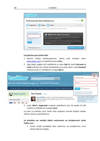 30                                        2.modulis




     Lai publicētu ziņas Twitter tīklā:
     1. Atveriet tīmekļa pārlūkprogrammu, adrešu            joslā   ierakstiet   adresi
        www.twitter.com un nospiediet taustiņu Enter.
     2. Loga labajā, augšējā stūrī noklikšķiniet uz saites Sign In. Laukā Username or
        email ierakstiet savu Twitter lietotājvārdu vai e-pasta adresi. Laukā Password
        ierakstiet paroli un noklikšķiniet uz pogas Sign In.




     3. Laukā What’s happening? ierakstiet publicējamo ziņu (ne garāku kā 140
        simboli) un noklikšķiniet uz pogas Tweet.
     Lai lasītu un publicētu ziņas Twitter tīklā, iespējams izmantot dažādas mobilās
     iekārtas, tālruņus, plaukstdatorus.


     Lai pieteiktos par sekotāju kādam uzņēmumam vai privātpersonai vietnē
     Twitter.com :
         1. Twitter tīmeklī sameklējiet kādu uzņēmumu vai privātpersonu, kurai
            vēlaties kļūt par sekotāju.
 