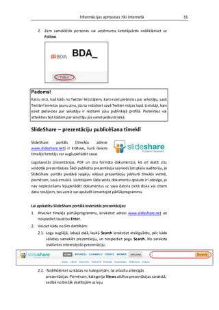 Informācijas apmaiņas rīki internetā                       31


    2. Zem sameklētās personas vai uzņēmuma lietotājvārda noklikšķiniet uz
       Follow.




Padoms!
Katru reizi, kad kāds no Twitter lietotājiem, kam esiet pieteicies par sekotāju, savā
Twitterī ievietos jaunu ziņu, jūs to redzēsiet savā Twitter mājas lapā. Lietotāji, kam
esiet pieteicies par sekotāju ir redzami jūsu publiskajā profilā. Pieteikties vai
atteikties būt kādam par sekotāju jūs variet jebkurā laikā.


SlideShare – prezentāciju publicēšana tīmeklī

SlideShare      portāls    (tīmekļa     adrese
www.slideshare.net) ir krātuve, kurā ikviens
tīmekļa lietotājs var augšupielādēt savas

sagatavotās prezentācijas, PDF un citu formāta dokumentus, kā arī skatīt citu
veidotās prezentācijas. Šādi publicēta prezentācija sasniedz ļoti plašu auditoriju, jo
SlideShare portāls piedāvā iespēju iekļaut prezentāciju jebkurā tīmekļa vietnē,
piemēram, savā emuārā. Lietotājiem šāda veida dokumentu apskate ir izdevīga, jo
nav nepieciešams lejupielādēt dokumentus uz sava datora cietā diska vai citiem
datu nesējiem, tos uzreiz var apskatīt izmantojot pārlūkprogrammu.


Lai apskatītu SlideShare portālā ievietotās prezentācijas:
1. Atveriet tīmekļa pārlūkprogrammu, ierakstiet adresi www.slideshare.net un
   nospiediet taustiņu Enter.
2. Veiciet kādu no šīm darbībām:
    2.1. Loga augšējā, labajā daļā, laukā Search ierakstiet atslēgvārdu, pēc kāda
         vēlaties sameklēt prezentāciju, un nospiediet pogu Search. No saraksta
         izvēlieties interesējošo prezentāciju;




    2.2. Noklikšķiniet uz kādas no kategorijām, lai atlasītu attiecīgās
         prezentācijas. Piemēram, kategorija Views attēlos prezentācijas sarakstā,
         secībā no biežāk skatītajām uz leju.
 
