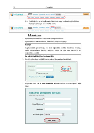 32                                     2.modulis




         2.3. Noklikšķiniet uz saites Browse, lai atvērtu logu, kurā varēsiet izvēlēties
              skatīt prezentācijas par noteiktu tēmu.




             2.2. uzdevums
     1. Apskatiet prezentācijas, kas atrodas kategorijā Photos.
     2. Apskatiet visu laiku skatītākās prezentācijas šajā kategorijā.
         Svarīgi!
         Augšupielādēt prezentāciju var tikai reģistrētie portāla SlideShare lietotāji,
         tādēļ nepieciešams izveidot lietotāja kontu (ja tāds nav izveidots) un
         reģistrēties portālā.
         Lai reģistrētu bibliotēkas kontu portālā:
     1. Portāla sākumlapā noklikšķiniet uz saites Sign up loga labajā daļā;




     2. Aizpildiet visus Get a free SlideShare account laukus un noklikšķiniet Join
        now.
 