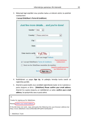 Informācijas apmaiņas rīki internetā                      33


3. Nākamajā logā aizpildiet visus prasītos laukus un ielieciet atzīmi, ka piekrītat
   noteikumiem
   (I accept SlideShare's Terms & Conditions).




4. Noklikšķiniet uz pogas Sign Up, lai pabeigtu lietotāja konta izveidi un
   reģistrētos portālā.
5. Atveriet e-pasta kastīti, kuru norādījāt reģistrēšanās laukā. Uz to ir pienācis e-
   pasta ziņojums ar tēmu - [SlideShare] Please confirm your email address.
   Atveriet šo e-pasta ziņojumu un noklikšķiniet uz saites confirm your e-mail
   address, lai apstiprinātu savu e-pasta adresi.
 