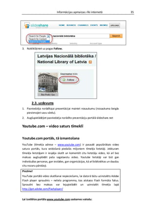 Informācijas apmaiņas rīki internetā                     35




3. Noklikšķiniet uz pogas Follow.




        2.3. uzdevums
1. Pasniedzēja norādītajai prezentācijai mainiet nosaukumu (nosaukuma beigās
   pievienojiet savu vārdu).
2. Augšupielādējiet pasniedzēja norādīto prezentāciju portālā slideshare.net

Youtube.com – video saturs tīmeklī

Youtube.com portāls, tā izmantošana
YouTube (tīmekļa adrese – www.youtube.com) ir pasaulē populārākais video
satura portāls, kura veidošanā piedalās miljoniem tīmekļa lietotāji. Jebkuram
tīmekļa lietotājam ir iespēja skatīt un komentēt citu lietotāju video, kā arī bez
maksas augšuplādēt paša sagatavotu video. Youtube lietotāji var būt gan
individuālas personas, gan iestādes, gan organizācijas, kā arī bibliotēkas un daudzu
citu nozaru pārstāvji.
Piezīme!
YouTube portālā video skatīšanai nepieciešams, lai datorā būtu uzinstalēts Adobe
Flash player spraudnis – neliela programma, kas atskaņo Flash formāta failus.
Spraudni bez maksas var lejupielādēt un uzinstalēt tīmekļa lapā
http://get.adobe.com/flashplayer/


Lai izvēlētos portāla www.youtube.com saskarnes valodu:
 