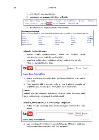 36                                       2.modulis


         1. Atveriet vietni www.youtube.com.
         2. Lapas apakšā pie Language noklikšķiniet uz English.




         3. Izvēlieties kādu no piedāvātajām saskarnes valodām.




     Lai skatītu citu lietotāju video:
     1. Atveriet tīmekļa pārlūkprogrammu, adrešu              joslā   ierakstiet   adresi
        www.youtube.com un nospiediet taustiņu Enter.
     2. Meklēšanas laukā ierakstiet atslēgvārdu, pēc kura meklēsiet interesējošo
        video, un nospiediet taustiņu Enter.




     3. Atrasto rezultātu sarakstā uzklikšķiniet uz interesējošā video, lai to atvērtu
        pilnā skatā.
     4. Video apakšējā daļā ir kontroles josla, ar kuru iespējams nopauzēt vai
        apstādināt video, mainīt skaļuma līmeni, kā arī mainīt video izmēru.
     Piezīme!
     Meklējot video pēc atslēgvārda angļu valodā, tiks atrasts lielāks video skaits, nekā
     tad, ja meklēsiet video pēc atslēgvārda latviešu valodā.


     Otrs veids, kā meklēt video, ir to pārlūkošana pa kategorijām:
     1. Portāla TouTube sākumlapā, blakus meklēšanas logam noklikšķiniet uz saites
        Browse.




     2. Loga kreisajā pusē izvēlieties interesējošo kategoriju. Pārlūkojiet piedāvātos
        video un klikšķiniet uz video, kurš jums šķiet interesants.
 