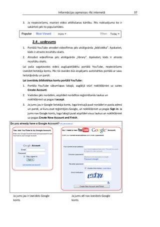 Informācijas apmaiņas rīki internetā                      37


        3. Ja nepieciešams, mainiet video attēlošanas kārtību. Pēc noklusējuma tie ir
           sakārtoti pēc to popularitātes.




                2.4 . uzdevums
        1. Portālā YouTube atrodiet videofilmas pēc atslēgvārda „bibliotēka”. Apskatiet,
           kāds ir atrasto rezultātu skaits.
        2. Atrodiet videofilmas pēc atslēgvārda „library”. Apskatiet, kāds ir atrasto
           rezultātu skaits.
        Lai paša sagatavotos video augšupielādētu portālā YouTube, nepieciešams
        izveidot lietotāja kontu. Pēc tā izveides būs iespējams autorizēties portālā ar savu
        lietotājvārdu un paroli.
        Lai izveidotu bibliotēkas kontu portālā YouTube:
        1. Portāla YouTube sākumlapas labajā, augšējā stūrī noklikšķiniet uz saites
           Create Account.
        2. Vadoties pēc norādēm, aizpildiet norādītos reģistrēšanās laukus un
           noklikšķiniet uz pogas I accept.
        3. Ja jums jau ir Google lietotāja konts, loga kreisajā pusē norādiet e-pasta adresi
           un paroli, ar kuru esat reģistrējies Google, un noklikšķiniet uz pogas Sign in. Ja
           jums nav Google konts, loga labajā pusē aizpildiet visus laukus un noklikšķiniet
           uz pogas Create New Account and Finish.




Ja jums jau ir izveidots Google                  Ja jums vēl nav izveidots Google
konts                                            konts
 