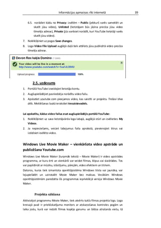 Informācijas apmaiņas rīki internetā                      39


    6.5. norādiet kādu no Privacy: izvēlēm – Public (jebkurš varēs sameklēt un
         skatīt jūsu video), Unlisted (lietotājam būs jāzina precīza jūsu video
         tīmekļa adrese), Private (jūs varēsiet norādīt, kuri YouTube lietotāji varēs
         skatīt jūsu video).
7. Noklikšķiniet uz pogas Save changes.
8. Loga Video File Upload augšējā daļā tiek attēlots jūsu publicētā video precīza
   tīmekļa adrese.




        2.5. uzdevums
1. Portālā YouTube izveidojiet lietotāja kontu.
2. Augšupielādējiet pasniedzēja norādītu video failu.
3. Apskatiet youtube.com pieejamos video, kas saistīti ar projektu Trešasi tēva
   dēls. Meklēšanas laukā ierakstiet tresaistevadels.


Lai apskatītu, kādus video failus esat augšupielādējis portālā YouTube:
1. Noklikšķiniet uz sava lietotājvārda loga labajā, augšējā stūrī un izvēlieties My
   Videos.
2. Ja nepieciešams, veiciet labojumus faila aprakstā, pievienojiet titrus vai
   izdzēsiet izvēlēto video.


Windows Live Movie Maker – vienkāršota video apstrāde un
publicēšana Youtube.com
Windows Live Movie Maker (turpmāk tekstā – Movie Maker) ir video apstrādes
programma, ar kuru ērti un vienkārši var veidot filmas, klipus vai slaidrādes. Tos
var papildināt ar mūziku, stāstījumu, pārejām, video efektiem un titriem.
Datoros, kuros tiek izmantota operētājsistēma Windows Vista vai jaunāka, var
lejupielādēt un uzinstalēt Movie Maker bez maksas. Vecākām Windows
operētājsistēmām paredzēta šīs programmas iepriekšējā versija Windows Movie
Maker.


         Projekta sākšana
Aktivizējot programmu Movie Maker, tiek atvērts tukšs filmas projekta logs. Loga
kreisajā pusē ir priekšskatījuma monitors ar atskaņošanas kontroles pogām un
laika joslu, kurā var redzēt filmas kopējo garumu un bīdņa atrašanās vietu, tā
 
