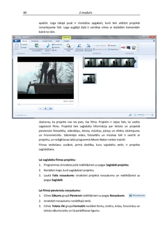 40                                    2.modulis


     apakšā. Loga labajā pusē ir montāžas apgabals, kurā tiek attēloti projektā
     izmantojamie faili. Loga augšējā daļā ir vairākas cilnes ar dažādām komandām
     katrā no tām.




     Jāatceras, ka projekts nav tas pats, kas filma. Projekts ir izejas fails, lai varētu
     sagatavot filmu. Projektā tiek saglabāta informācija par lietoto un projektā
     pievienoto fotoattēlu, videoklipu, teksta, mūzikas, pāreju un efektu izkārtojumu
     un hronometrāžu. Sākotnējie video, fotoattēlu un mūzikas faili ir saistīti ar
     projektu, un rediģēšanas laikā programmā Movie Maker netiek mainīti.
     Filmas veidošanu uzsākot, pirmā darbība, kuru vajadzētu veikt, ir projekta
     saglabāšana.


     Lai saglabātu filmas projektu:
     1. Programmas virsraksta joslā noklikšķiniet uz pogas Saglabāt projektu.
     2. Norādiet mapi, kurā saglabāsiet projektu.
     3. Laukā Faila nosaukums: ierakstiet projekta nosaukumu un noklikšķiniet uz
        pogas Saglabāt.


     Lai filmai pievienotu nosaukumu:
     1. Cilnes Sākums grupā Pievienot noklikšķiniet uz pogas Nosaukums
     2. Ierakstiet nosaukumu norādītajā vietā.
     3. Cilnes Teksta rīki grupā Formatēt norādiet fontu, izmēru, krāsu, fona krāsu un
        teksta sākuma laiku un tā parādīšanas ilgumu.
 