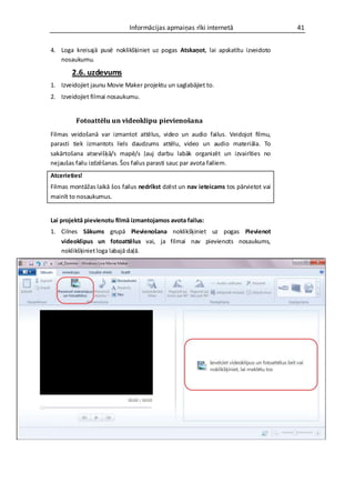 Informācijas apmaiņas rīki internetā                    41


4. Loga kreisajā pusē noklikšķiniet uz pogas Atskaņot, lai apskatītu izveidoto
   nosaukumu.

        2.6. uzdevums
1. Izveidojiet jaunu Movie Maker projektu un saglabājiet to.
2. Izveidojiet filmai nosaukumu.


         Fotoattēlu un videoklipu pievienošana
Filmas veidošanā var izmantot attēlus, video un audio failus. Veidojot filmu,
parasti tiek izmantots liels daudzums attēlu, video un audio materiāla. To
sakārtošana atsevišķā/s mapē/s ļauj darbu labāk organizēt un izvairīties no
nejaušas failu izdzēšanas. Šos failus parasti sauc par avota failiem.
Atcerieties!
Filmas montāžas laikā šos failus nedrīkst dzēst un nav ieteicams tos pārvietot vai
mainīt to nosaukumus.


Lai projektā pievienotu filmā izmantojamos avota failus:
1. Cilnes Sākums grupā Pievienošana noklikšķiniet uz pogas Pievienot
   videoklipus un fotoattēlus vai, ja filmai nav pievienots nosaukums,
   noklikšķiniet loga labajā daļā.
 
