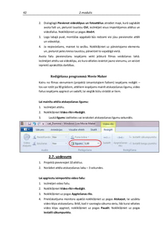 42                                     2.modulis


     2. Dialoglogā Pievienot videoklipus un fotoattēlus atrodiet mapi, kurā saglabāti
        avota faili un, pieturot taustiņu Ctrl, iezīmējiet visus importējamos attēlus un
        videofailus. Noklikšķiniet uz pogas Atvērt.
     3. Loga labajā pusē, montāžas apgabalā būs redzami visi jūsu pievienotie attēli
        un videoklipi.
     4. Ja nepieciešams, mainiet to secību. Noklikšķiniet uz pārvietojamo elementu
        un, pieturot peles kreiso taustiņu, pārvelciet to vajadzīgā vietā.
     Avota failu pievienošanu iespējams veikt jebkurā filmas veidošanas laikā.
     Iezīmējiet attēlu vai videoklipu, aiz kura vēlaties ievietot jauno vienumu, un veiciet
     iepriekš aprakstītās darbības.


              Rediģēšana programmā Movie Maker
     Katru no filmas vienumiem (projektā izmantotajiem failiem) iespējams rediģēt –
     tos var rotēt pa 90 grādiem, attēliem iespējams mainīt atskaņošanas ilgumu, video
     failus iespējams apgriezt un sadalīt, lai vieglāk būtu strādāt ar tiem.


     Lai mainītu attēla atskaņošanas ilgumu:
     1. Iezīmējiet attēlu.
     2. Noklikšķiniet Video rīki=>Rediģēt.
     3.      Laukā Ilgums izvēlieties vai ierakstiet atskaņošanas ilgumu sekundēs.




             2.7. uzdevums
     1. Projektā pievienojiet 10 attēlus.
     2. Norādiet attēla atskaņošanas laiku – 3 sekundes.


     Lai apgrieztu ieimportēto video failu:
     1. Iezīmējiet video failu.
     2. Noklikšķiniet Video rīki=>Rediģēt.
     3. Noklikšķiniet uz pogas Apgriešanas rīks.
     4. Priekšskatījuma monitora apakšā noklikšķiniet uz pogas Atskaņot, lai uzsāktu
        video klipa atskaņošanu. Brīdī, kad ir sasniegta sākuma vieta, līdz kurai vēlaties
        video klipu apgriezt, noklikšķiniet uz pogas Pauzēt. Noklikšķiniet uz pogas
        Iestatīt sākumpunktu.
 