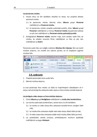 44                                    2.modulis


     Lai pievienotu mūziku:
     1. Veiciet vienu no šīm darbībām atkarībā no vietas, kur projektā vēlaties
        pievienot mūziku:
         1.1. lai pievienotu mūziku sākumā, cilnes Sākums grupā Pievienot
              noklikšķiniet uz Pievienot mūziku.
         1.2. lai pievienotu mūziku projekta pašreizējā punktā, cilnes Sākums grupā
              Pievienot noklikšķiniet uz ikonas Pievienot mūziku lejupvērstās bultiņas
              un pēc tam noklikšķiniet uz Pievienot mūziku pašreizējā punktā.
     2. Dialoglodziņā Pievienot mūziku atveriet mapi, kurā atrodas audio fails vai
        mūzika, ko vēlaties izmantot filmā, noklikšķiniet uz faila un pēc tam
        noklikšķiniet uz Atvērt.


     Pievienoto audio failu var rediģēt, izvēloties Mūzikas rīki=>Opcijas. Šeit var mainīt
     mūzikas skaļumu, var norādīt citu sākuma punktu, kā arī iespējams apgriezt
     mūzikas failu.




             2.8. uzdevums
     1. Projektā pievienojiet vienu audio failu.
     2. Mainiet mūzikas skaļumu.


     Ja esat pievienojis fona mūziku un kādā no importētajiem videoklipiem arī ir
     skaņa, tad vienlaicīgi tiks atskaņota video skaņa un fona mūzika vienādā skaļumā.


     Lai pielāgotu video skaņas un fona mūzikas skaļumu:
     1. Cilnes Sākums grupā Rediģēšana noklikšķiniet uz Audio datu kombinēšana.
     2. Lai mainītu audio datu kombinēšanu, veiciet vienu no šīm darbībām:
         2.1. lai mūzika un video skaņa tiktu atskaņota vienādā līmenī, atstājiet bīdni
              vidū;
         2.2. lai mūzika tiktu atskaņota skaļāk nekā video skaņa, bīdiet bīdni pa labi;
         2.3. lai video skaņa tiktu atskaņota skaļāk nekā mūzika, bīdiet bīdni pa kreisi.
     3. Lai priekšskatītu veiktās izmaiņas, priekšskatījuma monitora apakšdaļā
        noklikšķiniet uz pogas Atskaņot.
 