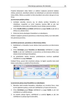 Informācijas apmaiņas rīki internetā                      45


Projektā iekļautajiem video failiem un attēliem iespējams pievienot dažādus
efektus, piemēram, atsevišķam attēlam vai videoklipam var pievienot melnbaltās
krāsas efektu. Efektus var piešķirt ne tikai atsevišķiem vienumiem, bet gan arī visai
filmai.
Lai vienumam piešķirtu efektu:
1. Iezīmējiet atsevišķu vienumu vai, lai atlasītu vairākus fotoattēlus un
   videoklipus, nospiediet un turiet nospiestu taustiņu Ctrl un pēc tam
   noklikšķiniet uz katra video un fotoattēla, kuram vēlaties pievienot efektu.
2. Cilnes Vizuālie efekti grupā Efekti noklikšķiniet uz pogas Vairāk un pēc tam uz
   efekta, kuru vēlaties lietot.
3. Efekts tiek lietots atlasītajiem fotoattēliem un videoklipiem.
Attēliem iespējams pievienot panorāmas un tālummaiņas efektu, kura laikā attēls
tiks pārvietots pa ekrānu.


Lai attēlam pievienotu panorāmas un tālummaiņas efektu:
1. Noklikšķiniet uz fotoattēla, kuram vēlaties lietot panorāmas vai tālummaiņas
   efektu.
2. Cilnes Animācijas grupā Panorāma un tālummaiņa noklikšķiniet uz pogas
   Vairāk un pēc tam noklikšķiniet uz panorāmas vai tālummaiņas efekta, kuru
   vēlaties lietot iezīmētajam fotoattēlam.
3. Lai priekšskatītu veiktās izmaiņas, priekšskatījuma monitora apakšdaļā
   noklikšķiniet uz pogas Atskaņot.
Veidojot filmas, parasti tiek izmantotas pārejas, lai loģiski sasaistītu laika skalā
blakus esošos klipus un piešķirtu filmai dinamiku.




Lai pievienotu pāreju starp fotoattēliem un videoklipiem:
1. Montāžas skalā atrodiet fotoattēlus, videoklipus vai virsraksta fonus, starp
   kuriem jāpievieno pāreja, un pēc tam noklikšķiniet uz šī pāra otrā vienuma.
2. Cilnes Animācijas grupā Pārejas noklikšķiniet uz pogas Vairāk un pēc tam
   noklikšķiniet uz izvēlētās pārejas.
3. Lai iestatītu pārejas ilgumu, noklikšķiniet uz saraksta Ilgums un pēc tam
   noklikšķiniet uz pārejas ilguma (sekundēs).
 