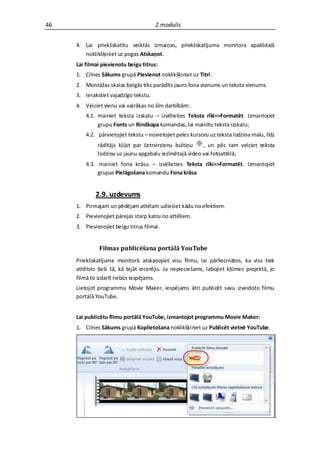 46                                     2.modulis


     4. Lai priekšskatītu veiktās izmaiņas, priekšskatījuma monitora apakšdaļā
        noklikšķiniet uz pogas Atskaņot.
     Lai filmai pievienotu beigu titrus:
     1. Cilnes Sākums grupā Pievienot noklikšķiniet uz Titri.
     2. Montāžas skalas beigās tiks parādīts jauns fona vienums un teksta vienums.
     3. Ierakstiet vajadzīgo tekstu.
     4. Veiciet vienu vai vairākas no šīm darbībām:
         4.1. mainiet teksta izskatu – izvēlieties Teksta rīki=>Formatēt. Izmantojiet
              grupu Fonts un Rindkopa komandas, lai mainītu teksta izskatu;
         4.2. pārvietojiet tekstu – novietojiet peles kursoru uz teksta lodziņa malu, līdz
              rādītājs kļūst par četrvirzienu bultiņu    , un pēc tam velciet teksta
              lodziņu uz jaunu apgabalu iezīmētajā video vai fotoattēlā;
         4.3. mainiet fona krāsu – izvēlieties Teksta rīki=>Formatēt. Izmantojiet
              grupas Pielāgošana komandu Fona krāsa.


             2.9. uzdevums
     1. Pirmajam un pēdējam attēlam uzlieciet kādu no efektiem.
     2. Pievienojiet pārejas starp katru no attēliem.
     3. Pievienojiet beigu titrus filmai.


              Filmas publicēšana portālā YouTube
     Priekšskatījuma monitorā atskaņojiet visu filmu, lai pārliecinātos, ka viss tiek
     attēlots tieši tā, kā bijāt iecerējis. Ja nepieciešams, labojiet kļūmes projektā, jo
     filmā to izdarīt nebūs iespējams.
     Lietojot programmu Movie Maker, iespējams ātri publicēt savu izveidoto filmu
     portālā YouTube.


     Lai publicētu filmu portālā YouTube, izmantojot programmu Movie Maker:
     1. Cilnes Sākums grupā Koplietošana noklikšķiniet uz Publicēt vietnē YouTube.
 