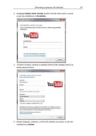 Informācijas apmaiņas rīki internetā                     47


2. Dialoglogā Publicēt vietnē YouTube ievadiet YouTube konta vārdu un paroli
   un pēc tam noklikšķiniet uz Pierakstīties.




3.   Ierakstiet virsrakstu, aprakstu un jebkādas atzīmes (video atslēgas vārdus), ko
     vēlaties pievienot filmai.




4. Atlasiet kategoriju, izvēlieties, vai filma būs publiska vai privāta, un pēc tam
   noklikšķiniet uz Publicēt.
 