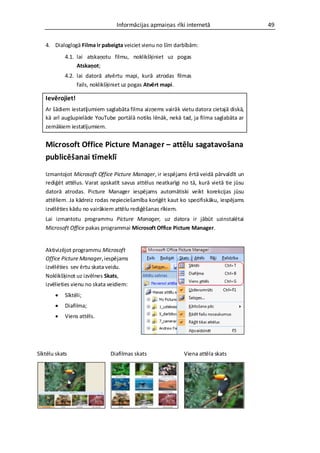 Informācijas apmaiņas rīki internetā                    49


   4. Dialoglogā Filma ir pabeigta veiciet vienu no šīm darbībām:
            4.1. lai atskaņotu filmu, noklikšķiniet uz pogas
                 Atskaņot;
            4.2. lai datorā atvērtu mapi, kurā atrodas filmas
                 fails, noklikšķiniet uz pogas Atvērt mapi.

   Ievērojiet!
   Ar šādiem iestatījumiem saglabāta filma aizņems vairāk vietu datora cietajā diskā,
   kā arī augšupielāde YouTube portālā notiks lēnāk, nekā tad, ja filma saglabāta ar
   zemākiem iestatījumiem.


   Microsoft Office Picture Manager – attēlu sagatavošana
   publicēšanai tīmeklī
   Izmantojot Microsoft Office Picture Manager, ir iespējams ērtā veidā pārvaldīt un
   rediģēt attēlus. Varat apskatīt savus attēlus neatkarīgi no tā, kurā vietā tie jūsu
   datorā atrodas. Picture Manager iespējams automātiski veikt korekcijas jūsu
   attēliem. Ja kādreiz rodas nepieciešamība koriģēt kaut ko specifiskāku, iespējams
   izvēlēties kādu no vairākiem attēlu rediģēšanas rīkiem.
   Lai izmantotu programmu Picture Manager, uz datora ir jābūt uzinstalētai
   Microsoft Office pakas programmai Microsoft Office Picture Manager.


   Aktivizējot programmu Microsoft
   Office Picture Manager, iespējams
   izvēlēties sev ērtu skata veidu.
   Noklikšķinot uz izvēlnes Skats,
   izvēlieties vienu no skata veidiem:
           Sīktēli;
           Diafilma;
           Viens attēls.




Sīktēlu skats                 Diafilmas skats               Viena attēla skats
 