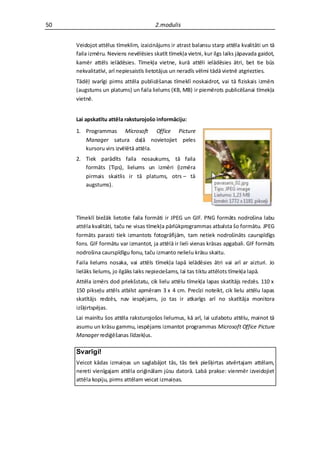 50                                     2.modulis


     Veidojot attēlus tīmeklim, izaicinājums ir atrast balansu starp attēla kvalitāti un tā
     faila izmēru. Neviens nevēlēsies skatīt tīmekļa vietni, kur ilgs laiks jāpavada gaidot,
     kamēr attēls ielādēsies. Tīmekļa vietne, kurā attēli ielādēsies ātri, bet tie būs
     nekvalitatīvi, arī nepiesaistīs lietotājus un neradīs vēlmi tādā vietnē atgriezties.
     Tādēļ svarīgi pirms attēla publicēšanas tīmeklī noskaidrot, vai tā fiziskais izmērs
     (augstums un platums) un faila lielums (KB, MB) ir piemērots publicēšanai tīmekļa
     vietnē.


     Lai apskatītu attēla raksturojošo informāciju:
     1. Programmas Microsoft Office Picture
        Manager satura daļā novietojiet peles
        kursoru virs izvēlētā attēla.
     2. Tiek parādīts faila nosaukums, tā faila
        formāts (Tips), lielums un izmēri (izmēra
        pirmais skaitlis ir tā platums, otrs – tā
        augstums).




     Tīmeklī biežāk lietotie faila formāti ir JPEG un GIF. PNG formāts nodrošina labu
     attēla kvalitāti, taču ne visas tīmekļa pārlūkprogrammas atbalsta šo formātu. JPEG
     formāts parasti tiek izmantots fotogrāfijām, tam netiek nodrošināts caurspīdīgs
     fons. GIF formātu var izmantot, ja attēlā ir lieli vienas krāsas apgabali. GIF formāts
     nodrošina caurspīdīgu fonu, taču izmanto nelielu krāsu skaitu.
     Faila lielums nosaka, vai attēls tīmekļa lapā ielādēsies ātri vai arī ar aizturi. Jo
     lielāks lielums, jo ilgāks laiks nepieciešams, lai tas tiktu attēlots tīmekļa lapā.
     Attēla izmērs dod priekšstatu, cik lielu attēlu tīmekļa lapas skatītājs redzēs. 110 x
     150 pikseļu attēls atbilst apmēram 3 x 4 cm. Precīzi noteikt, cik lielu attēlu lapas
     skatītājs redzēs, nav iespējams, jo tas ir atkarīgs arī no skatītāja monitora
     izšķirtspējas.
     Lai mainītu šos attēla raksturojošos lielumus, kā arī, lai uzlabotu attēlu, mainot tā
     asumu un krāsu gammu, iespējams izmantot programmas Microsoft Office Picture
     Manager rediģēšanas līdzekļus.

     Svarīgi!
     Veicot kādas izmaiņas un saglabājot tās, tās tiek piešķirtas atvērtajam attēlam,
     nereti vienīgajam attēla oriģinālam jūsu datorā. Labā prakse: vienmēr izveidojiet
     attēla kopiju, pirms attēlam veicat izmaiņas.
 