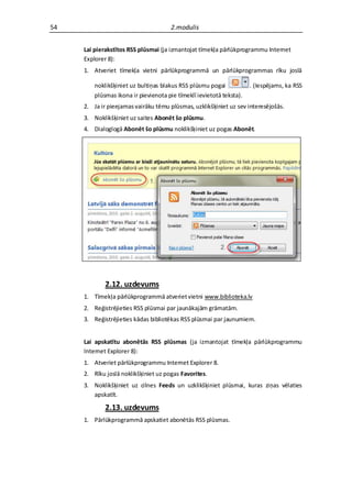 54                                    2.modulis


     Lai pierakstītos RSS plūsmai (ja izmantojat tīmekļa pārlūkprogrammu Internet
     Explorer 8):
     1. Atveriet tīmekļa vietni pārlūkprogrammā un pārlūkprogrammas rīku joslā

         noklikšķiniet uz bultiņas blakus RSS plūsmu pogai            . (Iespējams, ka RSS
         plūsmas ikona ir pievienota pie tīmeklī ievietotā teksta).
     2. Ja ir pieejamas vairāku tēmu plūsmas, uzklikšķiniet uz sev interesējošās.
     3. Noklikšķiniet uz saites Abonēt šo plūsmu.
     4. Dialoglogā Abonēt šo plūsmu noklikšķiniet uz pogas Abonēt.




             2.12. uzdevums
     1. Tīmekļa pārlūkprogrammā atveriet vietni www.biblioteka.lv
     2. Reģistrējieties RSS plūsmai par jaunākajām grāmatām.
     3. Reģistrējieties kādas bibliotēkas RSS plūsmai par jaunumiem.


     Lai apskatītu abonētās RSS plūsmas (ja izmantojat tīmekļa pārlūkprogrammu
     Internet Explorer 8):
     1. Atveriet pārlūkprogrammu Internet Explorer 8.
     2. Rīku joslā noklikšķiniet uz pogas Favorites.
     3. Noklikšķiniet uz cilnes Feeds un uzklikšķiniet plūsmai, kuras ziņas vēlaties
        apskatīt.

             2.13. uzdevums
     1. Pārlūkprogrammā apskatiet abonētās RSS plūsmas.
 