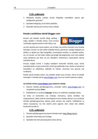 56                                    2.modulis


             2.14. uzdevums
     1. Wikipedia latviešu valodas versijā Vikipēdija sameklējiet rakstus pēc
        atslēgvārda „grāmata”.
     2. Apskatiet kategoriju, kurā raksts publicēts.
     3. Apskatiet rakstus par šo tēmu krievu valodā.


     Emuāru veidošana vietnē blogger.com
     Emuārs jeb tīmekļa žurnāls (blog, weblog –
     angļu valodā) ir tīmekļa vietne, kurā emuāra
     izveidotājs regulāri pievieno informāciju, kas

     var būt saistoša vien viņam pašam, vai arī tādu, kas varētu interesēt citus tīmekļa
     lietotājus. Emuārs var būt veltīts noteiktai tēmai, piemēram, kaislīgs fotogrāfs var
     dalīties ar idejām par labu fotogrāfiju, izmantojamo tehniku un saistītām lietām,
     vai arī emuārs var būt kāda cilvēka personīgā dienasgrāmata, kurā viņš publicē
     savas pārdomas par dzīvi vai sev aktuāliem notikumiem, nepiesaistot rakstus
     noteiktai tēmai.
     Emuāru kopējā iezīme ir iespēja lasītājiem komentēt rakstītās ziņas, nereti
     izveidojot plašu un garu komentāru virkni pie publicētās ziņas. Ziņām var pievienot
     fotoattēlus un videofailus, atšķirībā no Twitter, memuāru ziņu garums nav
     ierobežots.
     Pastāv daudz tīmekļa vietņu, kas piedāvā veidot savu emuāru. Viena no biežāk
     lietotajām ir tīmekļa vietne www.blogger.com, kurai var mainīt saskarnes valodu.


     Lai mainītu vietnes www.blogger.com saskarnes valodu:
     1. Atveriet tīmekļa pārlūkprogrammu, ierakstiet adresi www.blogger.com un
        nospiediet taustiņu Enter.
     2. Noklikšķiniet uz saraksta Language: bultiņu un izvēlieties vajadzīgo valodu.
     Lai lasītu un komentētu citu lietotāju memuārus, īpašas darbības nav
     nepieciešamas. Jābūt zināmai interesējošā emuāra tīmekļa adresei, kuru ierakstot
     tīmekļa pārlūkprogrammas adreses joslā, emuārs tiks atvērts. Uzklikšķinot uz
     raksta nosaukuma, tas tiks atvērts pilnā apjomā. Zem raksta tiek attēloti
     komentāri (ja tādi ir).

             2.15. uzdevums
     1. Tīmekļa pārlūkprogrammā atveriet tīmekļa vietni http://blogs.lnb.lv/ .
     2. Apskatiet informāciju par šo blogu.
     3. Apskatiet lnb memuārā pieejamās rakstu tēmas.
 