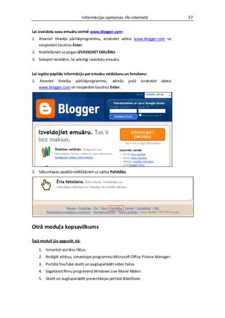 Informācijas apmaiņas rīki internetā                     57


Lai izveidotu savu emuāru vietnē www.blogger.com:
1. Atveriet tīmekļa pārlūkprogrammu, ierakstiet adresi www.blogger.com un
   nospiediet taustiņu Enter.
2. Noklikšķiniet uz pogas IZVEIDOJIET EMUĀRU.
3. Sekojiet norādēm, lai sekmīgi izveidotu emuāru.


Lai iegūtu papildu informāciju par emuāru veidošanu un lietošanu:
1.   Atveriet tīmekļa pārlūkprogrammu, adrešu             joslā   ierakstiet   adresi
     www.blogger.com un nospiediet taustiņu Enter.




2. Sākumlapas apakšā noklikšķiniet uz saites Palīdzība.




Otrā moduļa kopsavilkums

Šajā modulī jūs apguvāt, kā:

     1. Izmantot sociālos tīklus.
     2. Rediģēt attēlus, izmantojot programmu Microsoft Office Picture Manager.
     3. Portālā YouTube skatīt un augšupielādēt video failus.
     4. Sagatavot filmu programmā Windows Live Movie Maker.
     5. Skatīt un augšupielādēt prezentācijas portālā SlideShare.
 