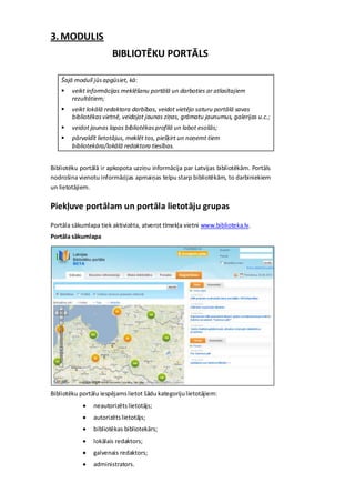 3. MODULIS
                       BIBLIOTĒKU PORTĀLS

    Šajā modulī jūs apgūsiet, kā:
       veikt informācijas meklēšanu portālā un darboties ar atlasītajiem
        rezultātiem;
       veikt lokālā redaktora darbības, veidot vietējo saturu portālā savas
        bibliotēkas vietnē, veidojot jaunas ziņas, grāmatu jaunumus, galerijas u.c.;
       veidot jaunas lapas bibliotēkas profilā un labot esošās;
       pārvaldīt lietotājus, meklēt tos, piešķirt un noņemt tiem
        bibliotekāra/lokālā redaktora tiesības.


Bibliotēku portālā ir apkopota uzziņu informācija par Latvijas bibliotēkām. Portāls
nodrošina vienotu informācijas apmaiņas telpu starp bibliotēkām, to darbiniekiem
un lietotājiem.

Piekļuve portālam un portāla lietotāju grupas
Portāla sākumlapa tiek aktivizēta, atverot tīmekļa vietni www.biblioteka.lv.
Portāla sākumlapa




Bibliotēku portālu iespējams lietot šādu kategoriju lietotājiem:
               neautorizēts lietotājs;
               autorizēts lietotājs;
               bibliotēkas bibliotekārs;
               lokālais redaktors;
               galvenais redaktors;
               administrators.
 