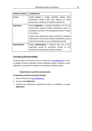 Bibliotēku portāla izmantošana                         65


Sadaļas nosaukums       Paskaidrojums

Forums                  Sadaļā Forums ir iespēja piedalīties dažādu tēmu
                        apspriešanā, iespēja uzsākt jaunu diskusiju vai sniegt
                        komentārus, viedokli jau par iepriekš uzsāktu tēmu.

Reģistrēties            Sadaļa Reģistrēties ir pieejama lietotājiem, kas vēl nav
                        autorizējušies portālā (ievadījuši lietotājvārdu, paroli un
                        pieslēgušies portālam). Pēc pieslēgšanās sistēmai šī sadaļa
                        nav redzama.
                        Sadaļā notiek reģistrēšanās darbam portālam (ir jāaizpilda
                        reģistrēšanās lauki, jāievada vēlamais lietotājvārds, parole,
                        jāievada informācija par sevi un jāreģistrējas portālā).

Administrēšana          Sadaļa Administrēšana ir pieejama tikai tad, ja esat
                        reģistrējies portālā kā autorizētais lietotājs un esat
                        apstiprināts kā šīs bibliotēkas lokālais redaktors.



Lietotāja profila pārvaldība
Portāla lietotājs var būt ikviens, kas atver tīmekļa vietni www.biblioteka.lv. Tomēr,
lai pilnīgāk izmantotu bibliotēku portāla piedāvātās iespējas, ieteicams portālā
reģistrēties, jo autorizētiem lietotājiem tiek piedāvātas plašākas iespējas.


          Reģistrēšanās portāla izmantošanai
Lai reģistrētos portālā kā autorizētais lietotājs:
1. Atveriet tīmekļa vietni www.biblioteka.lv.
2. Atveriet sadaļu Reģistrēties.
3. Aizpildiet visus reģistrācijai nepieciešamos laukus un noklikšķiniet uz pogas
   Reģistrēties.
 