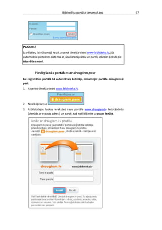 Bibliotēku portāla izmantošana                         67




Padoms!
Ja vēlaties, lai nākamajā reizē, atverot tīmekļa vietni www.biblioteka.lv, jūs
automātiski pieteiktos sistēmai ar jūsu lietotājvārdu un paroli, ielieciet ķeksīti pie
Atcerēties mani.


          Pieslēgšanās portālam ar draugiem.pase
Lai reģistrētos portālā kā autorizētais lietotājs, izmantojot portāla draugiem.lv
pasi:
1. Atveriet tīmekļa vietni www.biblioteka.lv.




2. Noklikšķiniet uz                                  .
3. Atbilstošajos laukos ierakstiet savu portāla www.draugiem.lv lietotājvārdu
   (vienāds ar e-pasta adresi) un paroli, tad noklikšķiniet uz pogas Ienākt.
 