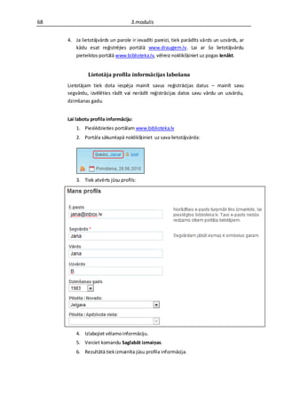 68                                 3.modulis


     4. Ja lietotājvārds un parole ir ievadīti pareizi, tiek parādīts vārds un uzvārds, ar
        kādu esat reģistrējies portālā www.draugiem.lv. Lai ar šo lietotājvārdu
        pieteiktos portālā www.biblioteka.lv, vēlreiz noklikšķiniet uz pogas Ienākt.


              Lietotāja profila informācijas labošana
     Lietotājam tiek dota iespēja mainīt savus reģistrācijas datus – mainīt savu
     segvārdu, izvēlēties rādīt vai nerādīt reģistrācijas datos savu vārdu un uzvārdu,
     dzimšanas gadu.


     Lai labotu profila informāciju:
         1. Pieslēdzieties portālam www.biblioteka.lv
         2. Portāla sākumlapā noklikšķiniet uz sava lietotājvārda:




         3. Tiek atvērts jūsu profils:




         4. Izlabojiet vēlamo informāciju.
         5. Veiciet komandu Saglabāt izmaiņas.
         6. Rezultātā tiek izmainīta jūsu profila informācija.
 