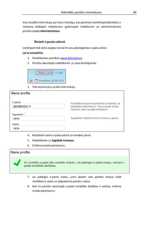 Bibliotēku portāla izmantošana                          69


Visa ievadītā informācija par katru lietotāju, kas pieteicies konkrētajā bibliotēkā, ir
redzama lokālajam redaktoram, galvenajam redaktoram un administratoram
portāla sadaļā Administrēšana.


          Mainīt e-pasta adresi
Lietotājam tiek dota iespēja nomainīt savu pieslēgšanās e-pasta adresi.
Lai to nomainītu:
    1. Pieslēdzieties portālam www.biblioteka.lv
    2. Portāla sākumlapā noklikšķiniet uz sava lietotājvārda:




    3. Tiek atvērta jūsu profila informācija:




    4. Nodzēsiet esošo e-pasta adresi un ievadiet jauno.
    5. Noklikšķiniet uz Saglabāt izmaiņas.
    6. Sistēma izvada paziņojumu:




    7. Lai pabeigtu e-pasta maiņu, jums jāatver savs paroles maiņas laikā
       norādītais e-pasts un jāapstiprina paroles maiņa.
    8. Kad no portāla saņemtajā e-pastā norādītās darbības ir veiktas, sistēma
       izvada paziņojumu:
 