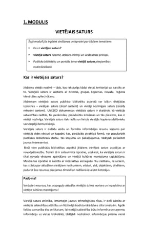 1. MODULIS
                           VIETĒJAIS SATURS
    Šajā modulī jūs iegūsiet zināšanas un izpratni par šādiem tematiem:

       Kas ir vietējais saturs?

       Vietējā satura nozīme, atlases kritēriji un veidošanas principi.

       Publisko bibliotēku un portāla loma vietējā satura pieejamības
        nodrošināšanā.


Kas ir vietējais saturs?

Jēdziens vietējs nozīmē – tāds, kas raksturīgs kādai vietai, teritorijai vai saistīts ar
to. Vietējais saturs ir saistāms ar dzimtas, grupas, kopienas, novada, reģiona
identitātes apliecināšanu.
Jēdzienam vietējais saturs publisko bibliotēku aspektā var izšķirt divējādas
izpratnes – vietējais saturs (local content) un vietēji nozīmīgais saturs (locally
relevant content). UNESCO dokumentos vietējais saturs ir skaidrots kā vietējās
sabiedrības radītās, tai piederošās, piemērotās zināšanas un tās pieredze, kas ir
vietēji nozīmīga. Vietējais saturs tiek radīts un lietots vietējās kopienas dalībnieku
savstarpējā komunikācijā.
Vietējais saturs ir dažādu veidu un formātu informācijas resursu kopums par
vietējās vides vēsturi un tagadni, kas, piedāvāts atraktīvā formā, var popularizēt
publiskās bibliotēkas darbu, tās krājumu un pakalpojumus, tādējādi piesaistot
jaunus interesentus.
 Bieži vien publiskās bibliotēkas aspektā jēdziens vietējais saturs asociējas ar
novadpētniecību. Tomēr tā ir sašaurināta izpratne, uzskatot, ka vietējais saturs ir
tikai novada vēstures apzināšana un vietējā kultūras mantojuma saglabāšana.
Mūsdienās izpratne ir saistīta ar interaktīvu aizraujošu rīku radīšanu, resursiem,
kas stāsta par aktuāliem vietējiem notikumiem, vēsturi, vidi, objektiem, cilvēkiem,
padarot šos resursus pieejamus tīmeklī un radīšanā iesaistot lietotājus.

Padoms!

Veidojiet resursus, kas atspoguļo aktuālas vietējās dzīves norises un iepazīstina ar
vietējo kultūras mantojumu!


Vietējā satura attīstība, izmantojot jaunus tehnoloģiskos rīkus, ir cieši saistīta ar
vietējās sabiedrības attīstību un līdzšinējā tradicionālā dzīves stila izmaiņām. Agrāk
lielāka uzmanība tika veltīta tam, lai vietējā sabiedrība būtu informēta un saņemtu
informāciju uz vietas bibliotēkā, tādējādi nodrošinot informācijas plūsmu vienā
 