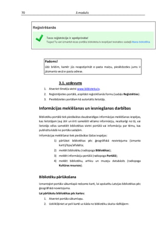 70                                 3.modulis




         Padoms!
         Līdz brīdim, kamēr jūs neapstiprināt e-pasta maiņu, pieslēdzoties jums ir
         jāizmanto vecā e-pasta adrese.


                     3.1. uzdevums
         1. Atveriet tīmekļa vietni www.biblioteka.lv.
         2. Reģistrējieties portālā, aizpildot reģistrēšanās formu (sadaļa Reģistrēties).
         3. Pieslēdzieties portālam kā autorizēts lietotājs.


     Informācijas meklēšanas un iesniegšanas darbības
     Bibliotēku portālā tiek piedāvātas daudzveidīgas informācijas meklēšanas iespējas,
     kas lietotājam ļauj ātri un ērti sameklēt vēlamo informāciju, neatkarīgi no tā, vai
     lietotājs vēlas sameklēt bibliotēkas vietni portālā vai informāciju par tēmu, kas
     publicēta kādā no portāla sadaļām.
     Informācijas meklēšanai tiek piedāvātas šādas iespējas:
                 1) pārlūkot bibliotēkas pēc ģeogrāfiskā novietojuma (izmanto
                    karti)/tipa/alfabēta;
                 2) meklēt bibliotēku (radiopoga Bibliotēkas);
                 3) meklēt informāciju portālā (radiopoga Portālā);
                 4) meklēt bibliotēku, arhīvu un muzeju datubāzēs (radiopoga
                    Kultūras resursos).


     Bibliotēku pārlūkošana
     Izmantojiet portāla sākumlapā redzamo karti, lai apskatītu Latvijas bibliotēkas pēc
     ģeogrāfiskā novietojuma.
     Lai pārlūkotu bibliotēkas pēc kartes:
         1. Atveriet portāla sākumlapu.
         2. Uzklikšķiniet ar peli kartē uz kāda no bibliotēku skaita rādītājiem:
 