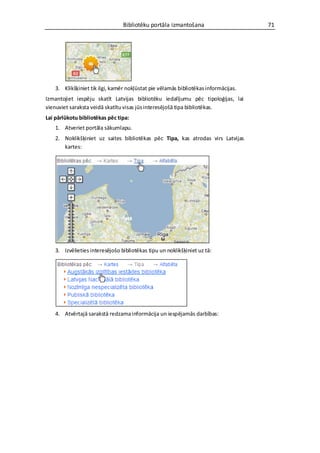 Bibliotēku portāla izmantošana                      71




    3. Klikšķiniet tik ilgi, kamēr nokļūstat pie vēlamās bibliotēkas informācijas.
Izmantojiet iespēju skatīt Latvijas bibliotēku iedalījumu pēc tipoloģijas, lai
vienuviet saraksta veidā skatītu visas jūs interesējošā tipa bibliotēkas.
Lai pārlūkotu bibliotēkas pēc tipa:
    1. Atveriet portāla sākumlapu.
    2. Noklikšķiniet uz saites bibliotēkas pēc Tipa, kas atrodas virs Latvijas
       kartes:




    3. Izvēlieties interesējošo bibliotēkas tipu un noklikšķiniet uz tā:




    4. Atvērtajā sarakstā redzama informācija un iespējamās darbības:
 
