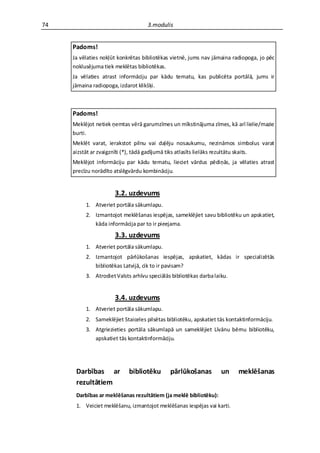 74                                  3.modulis


     Padoms!
     Ja vēlaties nokļūt konkrētas bibliotēkas vietnē, jums nav jāmaina radiopoga, jo pēc
     noklusējuma tiek meklētas bibliotēkas.
     Ja vēlaties atrast informāciju par kādu tematu, kas publicēta portālā, jums ir
     jāmaina radiopoga, izdarot klikšķi.



     Padoms!
     Meklējot netiek ņemtas vērā garumzīmes un mīkstinājuma zīmes, kā arī lielie/mazie
     burti.
     Meklēt varat, ierakstot pilnu vai daļēju nosaukumu, nezināmos simbolus varat
     aizstāt ar zvaigznīti (*), tādā gadījumā tiks atlasīts lielāks rezultātu skaits.
     Meklējot informāciju par kādu tematu, lieciet vārdus pēdiņās, ja vēlaties atrast
     precīzu norādīto atslēgvārdu kombināciju.


                      3.2. uzdevums
          1. Atveriet portāla sākumlapu.
          2. Izmantojot meklēšanas iespējas, sameklējiet savu bibliotēku un apskatiet,
             kāda informācija par to ir pieejama.
                      3.3. uzdevums
          1. Atveriet portāla sākumlapu.
          2. Izmantojot pārlūkošanas iespējas, apskatiet, kādas ir specializētās
             bibliotēkas Latvijā, cik to ir pavisam?
          3. Atrodiet Valsts arhīvu speciālās bibliotēkas darba laiku.


                      3.4. uzdevums
          1. Atveriet portāla sākumlapu.
          2. Sameklējiet Staiceles pilsētas bibliotēku, apskatiet tās kontaktinformāciju.
          3. Atgriezieties portāla sākumlapā un sameklējiet Līvānu bērnu bibliotēku,
             apskatiet tās kontaktinformāciju.




      Darbības ar           bibliotēku       pārlūkošanas          un     meklēšanas
      rezultātiem
      Darbības ar meklēšanas rezultātiem (ja meklē bibliotēku):
      1. Veiciet meklēšanu, izmantojot meklēšanas iespējas vai karti.
 