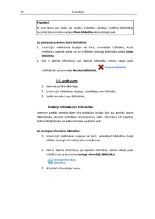 76                                 3.modulis


     Piezīme!
     Ja esat kļuvis par kādas vai vairāku bibliotēku sekotāju, izvēlētās bibliotēkas
     turpmāk būs redzamas sadaļas Mana bibliotēka ekrāna labajā pusē.


     Lai pārtrauktu sekošanu kādai bibliotēkai:
     1. Izmantojot meklēšanas iespējas vai karti, sameklējiet bibliotēku, kurai
        nevēlaties turpmāk sekot, vai arī izvēlieties attiecīgo bibliotēku sadaļā Mana
        bibliotēka.
     2. Kad ir atvērta informācija par izvēlēto bibliotēku, ekrāna labajā pusē


         noklikšķiniet uz komandas Nesekot bibliotēkai.


                     3.5. uzdevums
         1. Atveriet portāla sākumlapu.
         2. Izmantojot meklēšanas iespējas, sameklējiet savu bibliotēku.
         3. Izvēlieties sekot savai bibliotēkai.


              Iesniegt informāciju bibliotēkai
     Ikvienam portāla apmeklētājam tiek piedāvāta iespēja kļūt par portāla satura
     līdzveidotāju, aizsūtot bibliotēkai ierosinājumus, kādu informāciju vēl papildus
     būtu noderīgi iekļaut vai kādas izmaiņas vajadzētu veikt.


     Lai iesniegtu informāciju bibliotēkai:
         1. Izmantojot meklēšanas iespējas vai karti, sameklējiet bibliotēku, kurai
            vēlaties iesniegt informāciju vai ierosinājumus.


         2. Kad ir atvērta informācija par izvēlēto bibliotēku, ekrāna labajā pusē
            noklikšķiniet uz komandas Iesniegt informāciju bibliotēkai.



         3. Aizpildiet informācijas laukus:
 