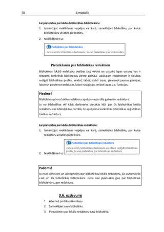 78                                 3.modulis


     Lai pieteiktos par kādas bibliotēkas bibliotekāru:
     1. Izmantojot meklēšanas iespējas vai karti, sameklējiet bibliotēku, par kuras
        bibliotekāru vēlaties pieteikties.
     2. Noklikšķiniet uz




              Pieteikšanās par bibliotēkas redaktoru
     Bibliotēkas lokālā redaktora tiesības ļauj veidot un uzturēt lapas saturu, kas ir
     redzams konkrētās bibliotēkas vietnē portālā. Lokālajam redaktoram ir tiesības
     rediģēt bibliotēkas profilu, veidot, labot, dzēst ziņas, pievienot jaunas galerijas,
     labot un pievienot webdaļas, labot navigāciju, veidot lapas u.c. funkcijas.

     Piezīme!
     Bibliotēkas pirmo lokālo redaktoru apstiprina portāla galvenais redaktors.
     Ja no bibliotēkas vēl kāds darbinieks piesakās kļūt par šīs bibliotēkas lokālo
     redaktoru vai bibliotekāru portālā, to apstiprina konkrētās bibliotēkas reģistrētais
     lokālais redaktors.


     Lai pieteiktos par kādas bibliotēkas redaktoru:
     1. Izmantojot meklēšanas iespējas vai karti, sameklējiet bibliotēku, par kuras
        redaktoru vēlaties pieteikties.




     2. Noklikšķiniet uz



     Padoms!
     Ja esat pieteicies un apstiprināts par bibliotēkas lokālo redaktoru, jūs automātiski
     esat arī šīs bibliotēkas bibliotekārs. Jums nav jāpiesakās gan par bibliotēkas
     bibliotekāru, gan redaktoru.



                     3.6. uzdevums
         1. Atveriet portāla sākumlapu.
         2. Sameklējiet savu bibliotēku.
         3. Piesakieties par lokālo redaktoru savā bibliotēkā.
 