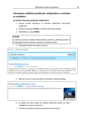 Bibliotēku portāla izmantošana                        79


Informācijas meklēšana portālā pēc atslēgvārdiem un darbības
ar rezultātiem
Lai meklētu informāciju portālā pēc atslēgvārdiem:
    1. Atveriet portāla sākumlapu un ierakstiet meklējamās informācijas
       atslēgvārdu.
    2. Izvēlieties radiopogu Portālā, lai meklētu informāciju portālā.
    3. Noklikšķiniet uz pogas Meklēt.

Svarīgi!
Ja vēlaties atrast frāzi, meklējot tā jāliek pēdiņās, piemēram, „bibliotēku padome”.
Pretējā gadījumā katrs vārds tiek uzskatīts par atsevišķu vienību.
    4. Pārlūkojiet atlasītās informācijas sarakstu.




    5. Rakstiem, kuriem ir pievienoti attēli vai videofaili, redzēsiet sīkbildes.




    6. Ja vēlaties lasīt pilno tekstu un apskatīt pievienotos attēlus vai video,
       uzklikšķiniet uz raksta nosaukuma.
    7. Ja vēlaties, atvērtajam rakstam varat pievienot komentārus:
 