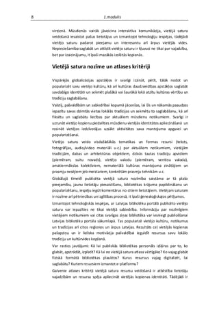 8                                   1.modulis


    virzienā. Mūsdienās vairāk jāveicina interaktīva komunikācija, vietējā satura
    veidošanā iesaistot pašus lietotājus un izmantojot tehnoloģiju iespējas, tādējādi
    vietējo saturu padarot pieejamu un interesantu arī ārpus vietējās vides.
    Nepieciešamība saglabāt un attīstīt vietējo saturu ir kļuvusi ne tikai par vajadzību,
    bet par izaicinājumu, it īpaši mazākās izolētās kopienās.

    Vietējā satura nozīme un atlases kritēriji

    Vispārējās globalizācijas apstākļos ir svarīgi izzināt, pētīt, tālāk nodot un
    popularizēt savu vietējo kultūru, kā arī kultūras daudzveidības apstākļos saglabāt
    savdabīgo identitāti un sekmēt plašākā vai šaurākā lokā atzītu kultūras vērtību un
    tradīciju saglabāšanu.
    Valstij, pašvaldībām un sabiedrībai kopumā jācenšas, lai šīs un nākamās paaudzes
    iepazītu savas dzimtās vietas lokālās tradīcijas un sekmētu to saglabāšanu, kā arī
    fiksētu un saglabātu liecības par aktuāliem mūsdienu notikumiem. Svarīgi ir
    uzrunāt vietējo kopienu piedalīties mūsdienu vietējās identitātes apliecināšanā un
    rosināt vietējos iedzīvotājus uzsākt aktivitātes sava mantojuma apguvei un
    popularizēšanai.
    Vietējo saturu veido visdažādākās tematikas un formas resursi (teksts,
    fotogrāfijas, audio/video materiāli u.c.) par aktuāliem notikumiem, vietējām
    tradīcijām, dabas un arhitektūras objektiem, dzīvās tautas tradīciju apvidiem
    (piemēram, suitu novads), vietējo valodu (piemēram, ventiņu valoda),
    amatiermākslas kolektīviem, nemateriālā kultūras mantojuma zinātājiem un
    prasmju nesējiem jeb meistariem, konkrētām prasmju tehnikām u.c.
    Globālajā tīmeklī publicēta vietējā satura nozīmība saistāma ar tā plašo
    pieejamību, jaunu lietotāju piesaistīšanu, bibliotēkas krājuma papildināšanu un
    popularizēšanu, iespēju iegūt komentārus no citiem lietotājiem. Vietējam saturam
    ir nozīme arī pētniecības un izglītības procesā, it īpaši ģenealoģiskajos pētījumos.
    Izmantojot tehnoloģiskās iespējas, ar Latvijas bibliotēku portālā publicēto vietējo
    saturu var iepazīties ne tikai vietējā sabiedrība. Informāciju par nozīmīgiem
    vietējiem notikumiem vai citas svarīgas ziņas bibliotēka var iesniegt publicēšanai
    Latvijas bibliotēku portāla sākumlapā. Tas popularizē vietējo kultūru, notikumus
    un tradīcijas arī citos reģionos un ārpus Latvijas. Rezultāts ceļ vietējās kopienas
    pašapziņu un ir lieliska motivācija pašvaldībai ieguldīt resursus savu lokālo
    tradīciju un kultūrvides kopšanā.
    Var rasties jautājumi: Kā lai publiskās bibliotēkas personāls izšķiras par to, ko
    glabāt, apstrādāt, izplatīt? Kā lai no vietējā satura atlasa vērtīgāko? Ko vajag glabāt
    fiziskā formātā bibliotēkas plauktos? Kurus resursus vajag digitalizēt, lai
    saglabātu? Kuriem resursiem izmantot e-platformu?
    Galvenie atlases kritēriji vietējā satura resursu veidošanā ir atbilstība lietotāju
    vajadzībām un resursu spēja apliecināt vietējās kopienas identitāti. Tādējādi ir
 
