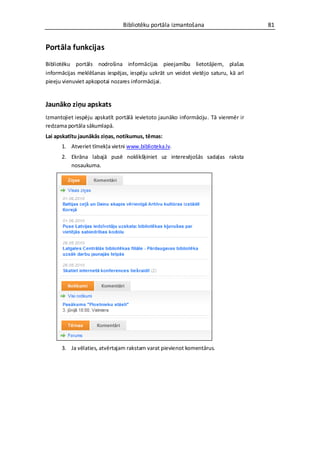 Bibliotēku portāla izmantošana                       81


Portāla funkcijas
Bibliotēku portāls nodrošina informācijas pieejamību lietotājiem, plašas
informācijas meklēšanas iespējas, iespēju uzkrāt un veidot vietējo saturu, kā arī
pieeju vienuviet apkopotai nozares informācijai.


Jaunāko ziņu apskats
Izmantojiet iespēju apskatīt portālā ievietoto jaunāko informāciju. Tā vienmēr ir
redzama portāla sākumlapā.
Lai apskatītu jaunākās ziņas, notikumus, tēmas:
      1. Atveriet tīmekļa vietni www.biblioteka.lv.
      2. Ekrāna labajā pusē noklikšķiniet uz interesējošās sadaļas raksta
         nosaukuma.




      3. Ja vēlaties, atvērtajam rakstam varat pievienot komentārus.
 