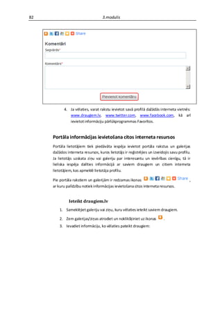 82                                  3.modulis




            4. Ja vēlaties, varat rakstu ievietot savā profilā dažādās interneta vietnēs:
               www.draugiem.lv, www.twitter.com, www.facebook.com, kā arī
               ievietot informāciju pārlūkprogrammas Favorītos.


     Portāla informācijas ievietošana citos interneta resursos
     Portāla lietotājiem tiek piedāvāta iespēja ievietot portāla rakstus un galerijas
     dažādos interneta resursos, kuros lietotājs ir reģistrējies un izveidojis savu profilu.
     Ja lietotājs uzskata ziņu vai galeriju par interesantu un ievērības cienīgu, tā ir
     lieliska iespēja dalīties informācijā ar saviem draugiem un citiem interneta
     lietotājiem, kas apmeklē lietotāja profilu.

     Pie portāla rakstiem un galerijām ir redzamas ikonas                                  ,
     ar kuru palīdzību notiek informācijas ievietošana citos interneta resursos.


               Ieteikt draugiem.lv
         1. Sameklējiet galeriju vai ziņu, kuru vēlaties ieteikt saviem draugiem.

         2. Zem galerijas/ziņas atrodiet un noklikšķiniet uz ikonas        .
         3. Ievadiet informāciju, ko vēlaties pateikt draugiem:
 