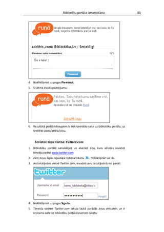 Bibliotēku portāla izmantošana                        83




4. Noklikšķiniet uz pogas Pievienot.
5. Sistēma izvada paziņojumu:




6. Rezultātā portālā draugiem.lv tiek izveidota saite uz bibliotēku portālu, uz
   izvēlēto video/attēlu/ziņu.


     Ievietot ziņu vietnē Twitter.com
1. Bibliotēku portālā sameklējiet un atveriet ziņu, kuru vēlaties ievietot
   tīmekļa vietnē www.twitter.com
2. Zem ziņas, lapas lejasdaļā redzēsiet ikonu    . Noklikšķiniet uz tās.
3. Autorizējieties vietnē Twitter.com, ievadot savu lietotājvārdu un paroli:




4. Noklikšķiniet uz pogas Sign in.
5. Tīmekļa vietnes Twitter.com teksta laukā parādās ziņas virsraksts un ir
   redzama saite uz bibliotēku portālā ievietoto rakstu:
 
