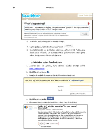 84                              3.modulis




     6. Ja vēlaties, ziņu pirms publicēšanas var rediģēt.

     7. Saglabājiet ziņu, noklikšķinot uz pogas Tweet                  .
     8. Rezultātā lietotāji, kas izvēlējušies sekot jūsu profilam vietnē Twitter.com,
        redzēs ziņas virsrakstu un nepieciešamības gadījumā varēs izlasīt pilno
        rakstu, sekojot uz portālu norādītajai saitei.


          Ievietot ziņu vietnē Facebook.com
     1. Atveriet ziņu vai galeriju, kuru vēlaties ievietot tīmekļa vietnē
        www.facebook.com.
     2. Noklikšķiniet uz ikonas     .
     3. Ievadiet lietotājvārdu un paroli, lai pieslēgtos tīmekļa vietnei.




     4. Noklikšķiniet uz Ienākt
     5. Lietotājam tiek dota iespēja izvēlēties, vai un kādu rādīt sīkbildi:
 