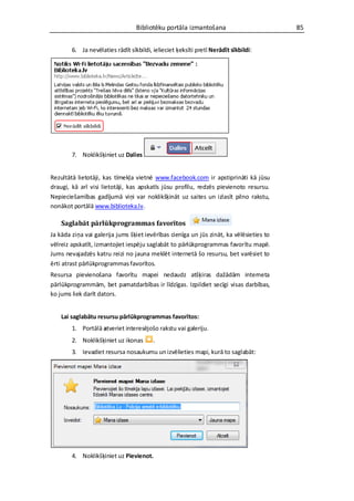 Bibliotēku portāla izmantošana                         85


        6. Ja nevēlaties rādīt sīkbildi, ielieciet ķeksīti pretī Nerādīt sīkbildi:




        7. Noklikšķiniet uz Dalies


Rezultātā lietotāji, kas tīmekļa vietnē www.facebook.com ir apstiprināti kā jūsu
draugi, kā arī visi lietotāji, kas apskatīs jūsu profilu, redzēs pievienoto resursu.
Nepieciešamības gadījumā viņi var noklikšķināt uz saites un izlasīt pilno rakstu,
nonākot portālā www.biblioteka.lv.

    Saglabāt pārlūkprogrammas favorītos
Ja kāda ziņa vai galerija jums šķiet ievērības cienīga un jūs zināt, ka vēlēsieties to
vēlreiz apskatīt, izmantojiet iespēju saglabāt to pārlūkprogrammas favorītu mapē.
Jums nevajadzēs katru reizi no jauna meklēt internetā šo resursu, bet varēsiet to
ērti atrast pārlūkprogrammas favorītos.
Resursa pievienošana favorītu mapei nedaudz atšķiras dažādām interneta
pārlūkprogrammām, bet pamatdarbības ir līdzīgas. Izpildiet secīgi visas darbības,
ko jums liek darīt dators.


    Lai saglabātu resursu pārlūkprogrammas favorītos:
        1. Portālā atveriet interesējošo rakstu vai galeriju.
        2. Noklikšķiniet uz ikonas       .
        3. Ievadiet resursa nosaukumu un izvēlieties mapi, kurā to saglabāt:




        4. Noklikšķiniet uz Pievienot.
 