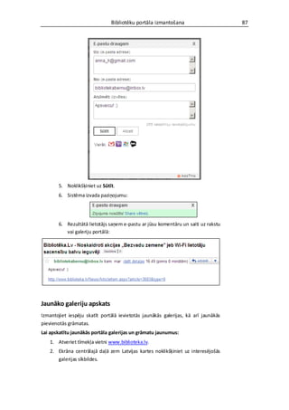 Bibliotēku portāla izmantošana                       87




       5. Noklikšķiniet uz Sūtīt.
       6. Sistēma izvada paziņojumu:




       6. Rezultātā lietotājs saņem e-pastu ar jūsu komentāru un saiti uz rakstu
          vai galeriju portālā:




Jaunāko galeriju apskats
Izmantojiet iespēju skatīt portālā ievietotās jaunākās galerijas, kā arī jaunākās
pievienotās grāmatas.
Lai apskatītu jaunākās portāla galerijas un grāmatu jaunumus:
   1. Atveriet tīmekļa vietni www.biblioteka.lv.
   2. Ekrāna centrālajā daļā zem Latvijas kartes noklikšķiniet uz interesējošās
      galerijas sīkbildes.
 